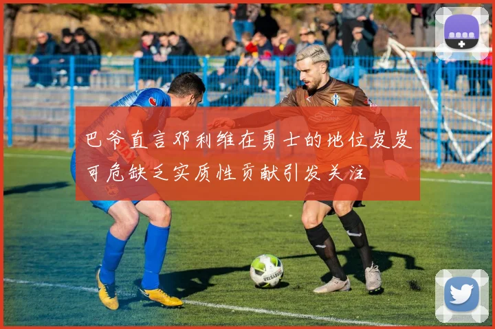 巴爷直言邓利维在勇士的地位岌岌可危缺乏实质性贡献引发关注